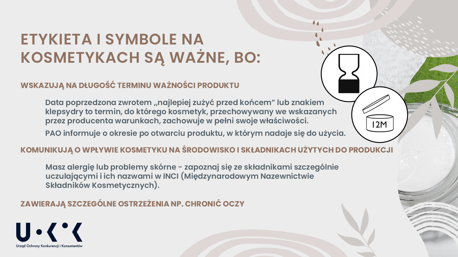 Zdjęcie przestawia szklane opakowanie kremu na szarym tle. W lewym dolnym rogu umieszczono logo UOKiK – Urząd Ochrony Konkurencji i Konsumentów. Na grafice znajduje się tytuł: Etykieta i symbole na kosmetykach są ważne, bo: wskazują na długość terminu ważności produktu, data poprzedzona zwrotem „najlepiej zużyć przed końcem” lub znakiem klepsydry to termin, do którego kosmetyk, przechowywany we wskazanych przez producenta warunkach, zachowuje w pełni swoje właściwości. POA informuje o okresie po otwarciu produktu, w którym nadaje się do użycia. Poniżej znajduje się treść: Komunikują o wpływie kosmetyku na środowisko i składnikach użytych do produkcji. Masz alergię lub problemy skórne – zapoznaj się ze składnikami szczególnie uczulającymi i ich nazwami w INCI (Międzynarodowymi Nazewnictwie Składników Kosmetycznych). Zawierają szczególnie ostrzeżenia np. chronić oczy. 