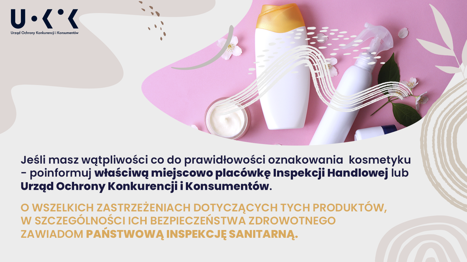 Zdjęcie przedstawia plastikową butelkę z pomarańczową zakrętką, biały dozownik z plastikowym pryskaczem, szklane opakowanie z białym kremem w środku na różowym tle. Cała grafika jest utrzymana w kolorach szarości/ beży. W lewym górnym rogu umieszczono logo UOKiK – Urząd Ochrony Konkurencji i Konsumentów. Na grafice znajduje się treść: Jeśli masz wątpliwości co do prawidłowości oznakowania kosmetyku – poinformuj właściwą miejscowo placówkę Inspekcji Handlowej lub Urząd Ochrony Konkurencji i Konsumentów. O wszelkich zastrzeżeniach dotyczących tych produktów, w szczególności ich bezpieczeństwa zdrowotnego zawiadom Państwową Inspekcję Sanitarną.