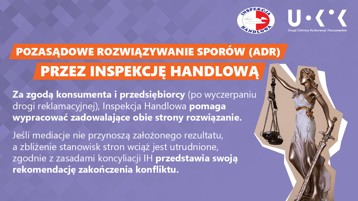 Grafika przedstawia w prawym górnym rogu logo UOKiK i Inspekcji Handlowej, a pod nim posąg z wagą oraz mieczem. Po lewej znajduje się tekst: POZASĄDOWE ROZWIĄZYWANIE SPORÓW (ADR) PRZEZ INSPEKCJĘ HANDLOWĄ Za zgodą konsumenta i przedsiębiorcy (po wyczerpaniu drogi reklamacyjnej), Inspekcja Handlowa pomaga wypracować zadowalające obie strony rozwiązanie. Jeśli mediacje nie przynoszą założonego rezultatu, a zbliżenie stanowisk stron wciąż jest utrudnione, zgodnie z zasadami koncyliacji IH przedstawia swoją rekomendację zakończenia konfliktu